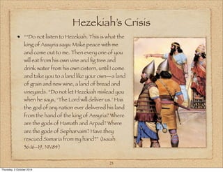 Hezekiah’s Crisis 
““Do not listen to Hezekiah. This is what the 
king of Assyria says: Make peace with me 
and come out to me. Then every one of you 
will eat from his own vine and fig tree and 
drink water from his own cistern, until I come 
and take you to a land like your own—a land 
of grain and new wine, a land of bread and 
vineyards. “Do not let Hezekiah mislead you 
when he says, ‘The Lord will deliver us.’ Has 
the god of any nation ever delivered his land 
from the hand of the king of Assyria? Where 
are the gods of Hamath and Arpad? Where 
are the gods of Sepharvaim? Have they 
rescued Samaria from my hand?” (Isaiah 
36:16–19, NIV84) 
23 
Thursday, 2 October 2014 
 