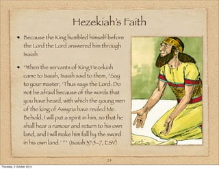 Hezekiah’s Faith 
Because the King humbled himself before 
the Lord the Lord answered him through 
Isaiah 
“When the servants of King Hezekiah 
came to Isaiah, Isaiah said to them, “Say 
to your master, ‘Thus says the Lord: Do 
not be afraid because of the words that 
you have heard, with which the young men 
of the king of Assyria have reviled Me. 
Behold, I will put a spirit in him, so that he 
shall hear a rumour and return to his own 
land, and I will make him fall by the sword 
in his own land.’ ”” (Isaiah 37:5–7, ESV) 
24 
Thursday, 2 October 2014 
 