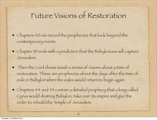 Future Visions of Restoration 
Chapters 40-66 record the prophecies that look beyond the 
contemporary events. 
Chapter 39 ends with a prediction that the Babylonians will capture 
Jerusalem. 
Then the Lord shows Isaiah a series of visions about a time of 
restoration. These are prophecies about the days after the time of 
exile in Babylon when the exiles would return to begin again. 
Chapters 44 and 45 contain a detailed prophecy that a king called 
Cyrus would destroy Babylon, take over its empire and give the 
order to rebuild the Temple of Jerusalem. 
26 
Thursday, 2 October 2014 
 