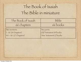 The Book of Isaiah 
The Bible in miniature 
The Book of Isaiah Bible 
66 chapters 66 books 
3 
Two sections: 
1 - 39 (39 chapters) 
40 – 66 (27 Chapters) 
Two parts: 
Old Testament 39 books 
New Testament 27 books 
Thursday, 2 October 2014 
 