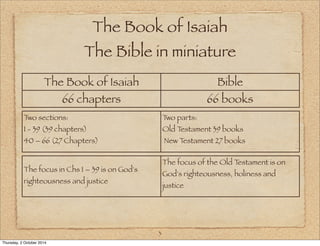 The Book of Isaiah 
The Bible in miniature 
The Book of Isaiah Bible 
66 chapters 66 books 
3 
Two sections: 
1 - 39 (39 chapters) 
40 – 66 (27 Chapters) 
Two parts: 
Old Testament 39 books 
New Testament 27 books 
The focus in Chs 1 – 39 is on God's 
righteousness and justice 
The focus of the Old Testament is on 
God's righteousness, holiness and 
justice 
Thursday, 2 October 2014 
 