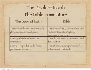 The Book of Isaiah 
The Bible in miniature 
The Book of Isaiah Bible 
4 
The focus in chs 40 - 66 is on God's 
glory, compassion, and grace 
The focus of the 27 books of the New 
Testament is on God's glory, 
compassion, and grace 
Chs 1 -39 show Israel's need for 
restoration 
The Old Testament shows man's need 
for salvation 
Chs 40 – 66 predict God's future 
provision of salvation. 
The NT shows God's provision of 
salvation in the Messiah. 
Thursday, 2 October 2014 
 