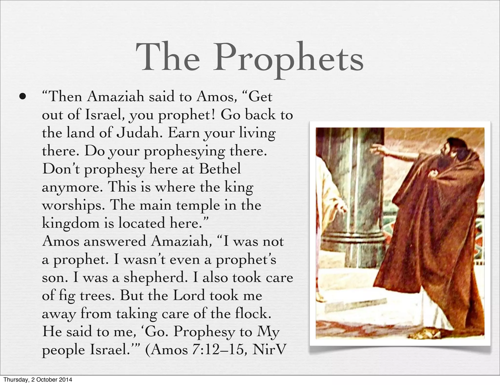 The Prophets 
• “Then Amaziah said to Amos, “Get 
out of Israel, you prophet! Go back to 
the land of Judah. Earn your living 
there. Do your prophesying there. 
Don’t prophesy here at Bethel 
anymore. This is where the king 
worships. The main temple in the 
kingdom is located here.” 
Amos answered Amaziah, “I was not 
a prophet. I wasn’t even a prophet’s 
son. I was a shepherd. I also took care 
of fig trees. But the Lord took me 
away from taking care of the flock. 
He said to me, ‘Go. Prophesy to My 
people Israel.’” (Amos 7:12–15, NirV 
Thursday, 2 October 2014 
 