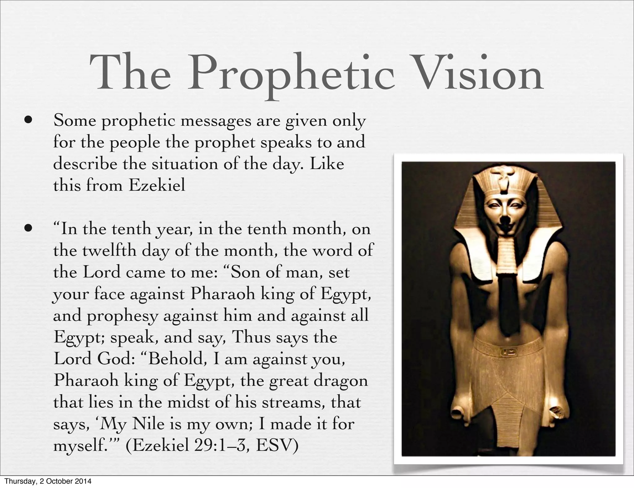 The Prophetic Vision 
• Some prophetic messages are given only 
for the people the prophet speaks to and 
describe the situation of the day. Like 
this from Ezekiel 
• “In the tenth year, in the tenth month, on 
the twelfth day of the month, the word of 
the Lord came to me: “Son of man, set 
your face against Pharaoh king of Egypt, 
and prophesy against him and against all 
Egypt; speak, and say, Thus says the 
Lord God: “Behold, I am against you, 
Pharaoh king of Egypt, the great dragon 
that lies in the midst of his streams, that 
says, ‘My Nile is my own; I made it for 
myself.’” (Ezekiel 29:1–3, ESV) 
Thursday, 2 October 2014 
 