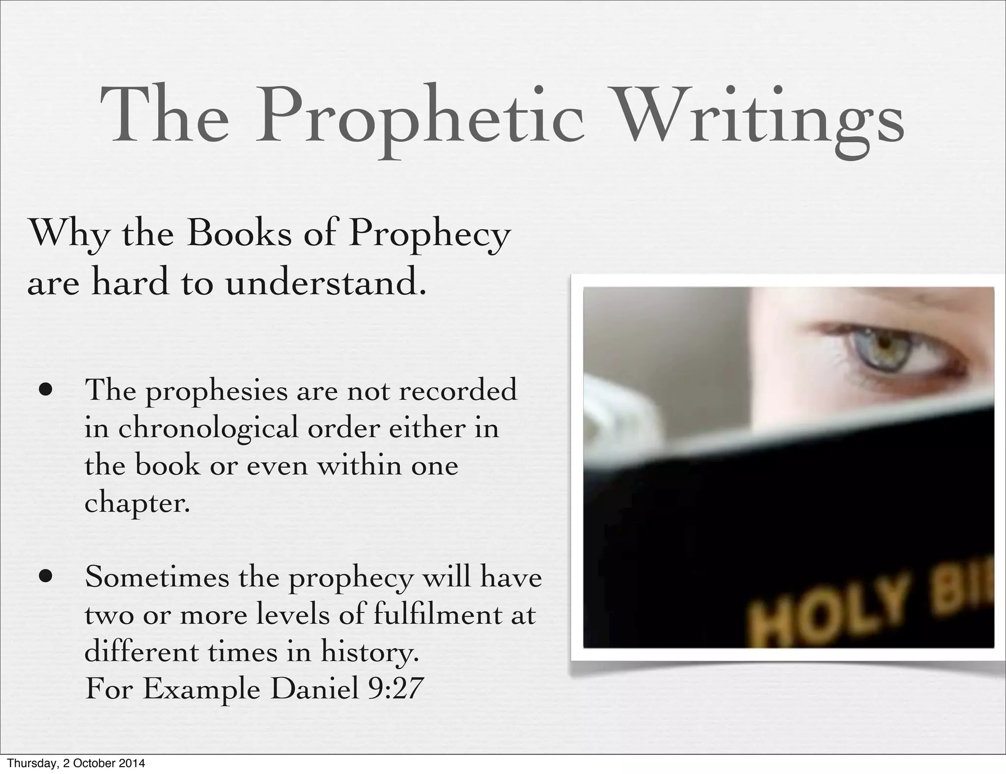 The Prophetic Writings 
Why the Books of Prophecy 
are hard to understand. 
• The prophesies are not recorded 
in chronological order either in 
the book or even within one 
chapter. 
• Sometimes the prophecy will have 
two or more levels of fulfilment at 
different times in history. 
For Example Daniel 9:27 
Thursday, 2 October 2014 
 