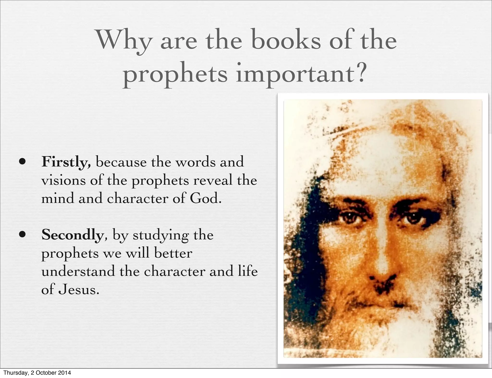 Why are the books of the 
prophets important? 
• Firstly, because the words and 
visions of the prophets reveal the 
mind and character of God. 
• Secondly, by studying the 
prophets we will better 
understand the character and life 
of Jesus. 
Thursday, 2 October 2014 
 