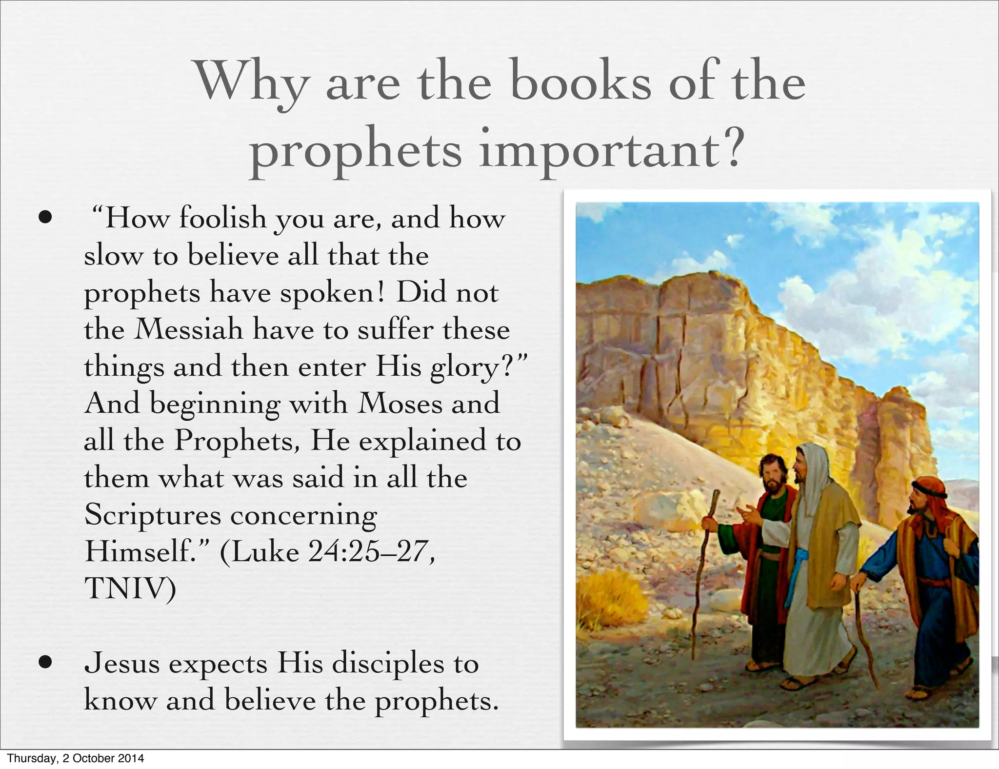 Why are the books of the 
prophets important? 
• “How foolish you are, and how 
slow to believe all that the 
prophets have spoken! Did not 
the Messiah have to suffer these 
things and then enter His glory?” 
And beginning with Moses and 
all the Prophets, He explained to 
them what was said in all the 
Scriptures concerning 
Himself.” (Luke 24:25–27, 
TNIV) 
• Jesus expects His disciples to 
know and believe the prophets. 
Thursday, 2 October 2014 
 
