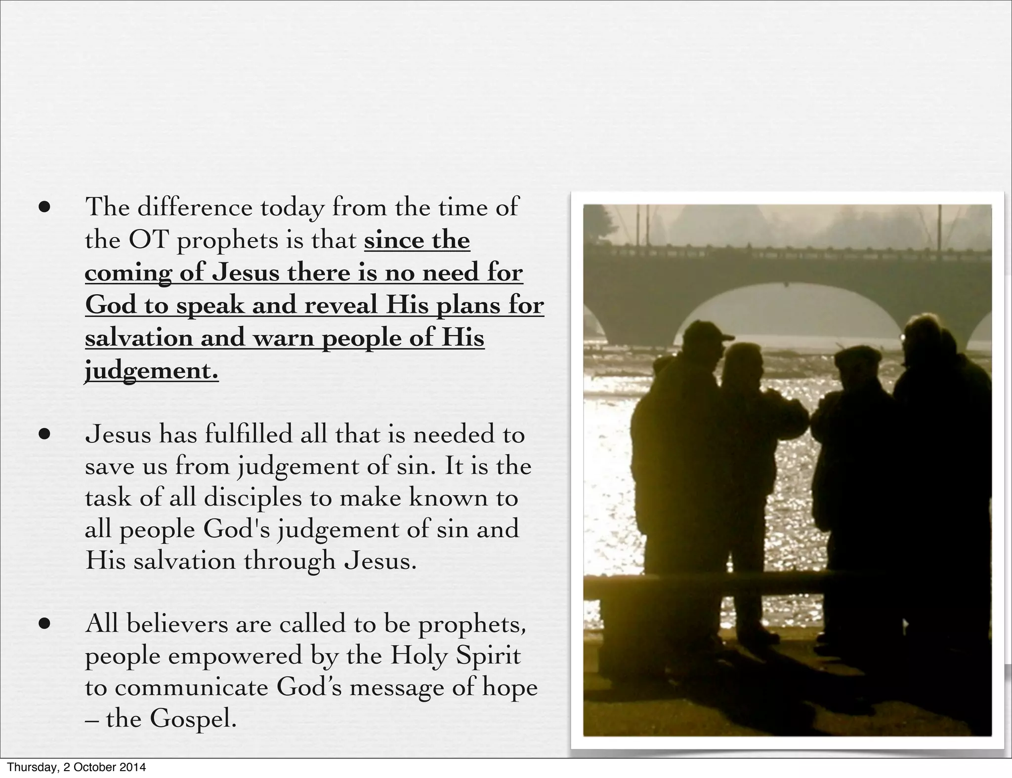 • The difference today from the time of 
the OT prophets is that since the 
coming of Jesus there is no need for 
God to speak and reveal His plans for 
salvation and warn people of His 
judgement. 
• Jesus has fulfilled all that is needed to 
save us from judgement of sin. It is the 
task of all disciples to make known to 
all people God's judgement of sin and 
His salvation through Jesus. 
• All believers are called to be prophets, 
people empowered by the Holy Spirit 
to communicate God’s message of hope 
– the Gospel. 
Thursday, 2 October 2014 
