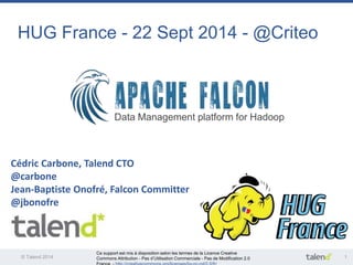 HUG France - 22 Sept 2014 - @Criteo 
Data Management platform for Hadoop 
Cédric Carbone, Talend CTO 
@carbone 
Jean-Baptiste Onofré, Falcon Committer 
@jbonofre 
Ce support est mis à disposition selon les termes de la Licence Creative 
Commons Attribution - Pas d’Utilisation Commerciale - Pas de Modification 2.0 
France. - http://creativecommons.org/licenses/by-nc-nd/2.0/fr/ 
© Talend 2014 1 
 