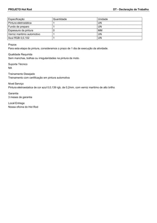PROJETO Hot Rod DT - Declaração de Trabalho 
Especificação Quantidade Unidade 
Pintura eletrostática 1 UN 
Fundo de preparo 1 UN 
Espessura da pintura 0 MM 
Verniz maritimo automotivo 1 UN 
Azul RGB 0,0,102 1 UN 
Prazos 
Para esta etapa da pintura, consideramos o prazo de 1 dia de execução da atividade. 
Qualidade Requirida 
Sem manchas, bolhas ou irregularidades na pintura da moto. 
Suporte Técnico 
NA 
Treinamento Desejado 
Treinamento com certificação em pintura automotiva 
Nivel Serviço 
Pintura eletroestatica de cor azul 0,0,139 rgb, de 0,2mm, com verniz maritimo de alto brilho 
Garantia 
3 meses de garantia 
Local Entrega 
Nossa oficina do Hot Rod 
 