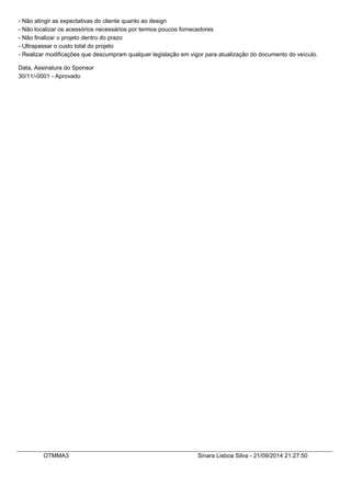 - Não atingir as expectativas do cliente quanto ao design 
- Não localizar os acessórios necessários por termos poucos fornecedores 
- Não finalizar o projeto dentro do prazo 
- Ultrapassar o custo total do projeto 
- Realizar modificações que descumpram qualquer legislação em vigor para atualização do documento do veículo. 
Data, Assinatura do Sponsor 
30/11/-0001 - Aprovado 
OTMMA3 Sinara Lisboa Silva - 21/09/2014 21:27:50 
 
