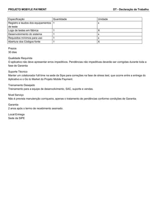 PROJETO MOBYLE PAYMENT DT - Declaração de Trabalho 
Especificação Quantidade Unidade 
Registro e laudos dos equipamentos 
1 x 
de teste 
Logs de testes em fábrica 1 X 
Desenvolvimento do sistema 1 x 
Requisitos mínimos para uso 1 x 
Abertura dos Códigos fonte 1 X 
Prazos 
30 dias 
Qualidade Requirida 
O aplicativo não deve apresentar erros impeditivos. Pendências não impeditivas deverão ser corrigidas durante toda a 
fase de Garantia 
Suporte Técnico 
Manter um colaborador full time na sede da Sipe para correções na fase de stress test, que ocorre entre a entrega do 
Aplicativo e o Go to Market do Projeto Mobile Payment. 
Treinamento Desejado 
Treinamento para a equipe de desenvolvimento, SAC, suporte e vendas. 
Nivel Serviço 
Não é prevista manutenção corriqueira, apenas o tratamento de pendências conforme condições de Garantia. 
Garantia 
2 anos após o termo de recebimento assinado. 
Local Entrega 
Sede da SIPE 
 