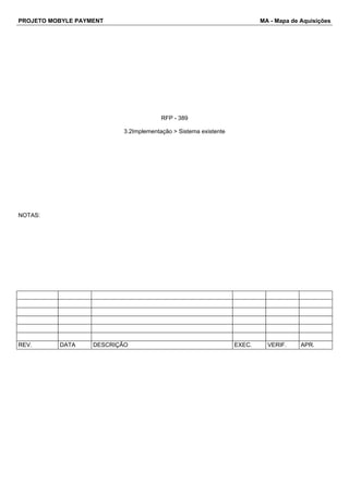 PROJETO MOBYLE PAYMENT MA - Mapa de Aquisições 
RFP - 389 
3.2Implementação > Sistema existente 
NOTAS: 
REV. DATA DESCRIÇÃO EXEC. VERIF. APR. 
 