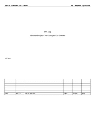 PROJETO MOBYLE PAYMENT MA - Mapa de Aquisições 
RFP - 392 
3.6Implementação > Pré-Operação / Go to Market 
NOTAS: 
REV. DATA DESCRIÇÃO EXEC. VERIF. APR. 
 