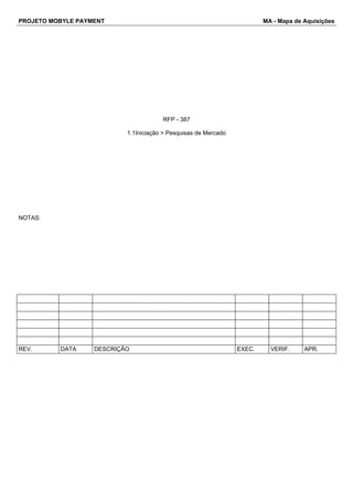 PROJETO MOBYLE PAYMENT MA - Mapa de Aquisições 
RFP - 387 
1.1Iniciação > Pesquisas de Mercado 
NOTAS: 
REV. DATA DESCRIÇÃO EXEC. VERIF. APR. 
 