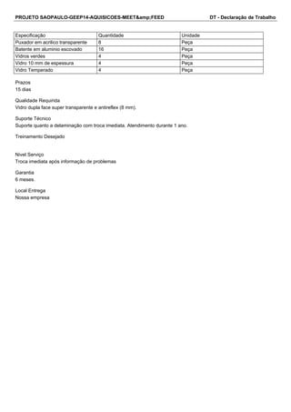 PROJETO SAOPAULO-GEEP14-AQUISICOES-MEET&amp;FEED DT - Declaração de Trabalho 
Especificação Quantidade Unidade 
Puxador em acrilico transparente 8 Peça 
Batente em aluminio escovado 16 Peça 
Vidros verdes 4 Peça 
Vidro 10 mm de espessura 4 Peça 
Vidro Temperado 4 Peça 
Prazos 
15 dias 
Qualidade Requirida 
Vidro dupla face super transparente e antireflex (8 mm). 
Suporte Técnico 
Suporte quanto a delaminação com troca imediata. Atendimento durante 1 ano. 
Treinamento Desejado 
Nivel Serviço 
Troca imediata após informação de problemas 
Garantia 
6 meses. 
Local Entrega 
Nossa empresa 
 