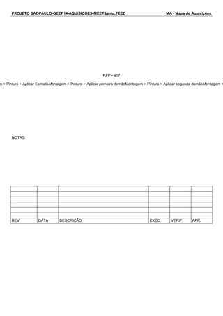 PROJETO SAOPAULO-GEEP14-AQUISICOES-MEET&amp;FEED MA - Mapa de Aquisições 
RFP - 417 
4.3.14.3.24.3.34.3.4Montagem > Pintura > Aplicar EsmalteMontagem > Pintura > Aplicar primeira demãoMontagem > Pintura > Aplicar segunda demãoMontagem > NOTAS: 
REV. DATA DESCRIÇÃO EXEC. VERIF. APR. 
 