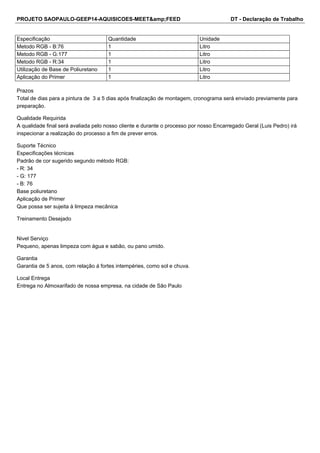 PROJETO SAOPAULO-GEEP14-AQUISICOES-MEET&amp;FEED DT - Declaração de Trabalho 
Especificação Quantidade Unidade 
Metodo RGB - B:76 1 Litro 
Metodo RGB - G:177 1 Litro 
Metodo RGB - R:34 1 Litro 
Utilização de Base de Poliuretano 1 Litro 
Aplicação do Primer 1 Litro 
Prazos 
Total de dias para a pintura de 3 a 5 dias após finalização de montagem, cronograma será enviado previamente para 
preparação. 
Qualidade Requirida 
A qualidade final será avaliada pelo nosso cliente e durante o processo por nosso Encarregado Geral (Luis Pedro) irá 
inspecionar a realização do processo a fim de prever erros. 
Suporte Técnico 
Especificações técnicas 
Padrão de cor sugerido segundo método RGB: 
- R: 34 
- G: 177 
- B: 76 
Base poliuretano 
Aplicação de Primer 
Que possa ser sujeita à limpeza mecânica 
Treinamento Desejado 
Nivel Serviço 
Pequeno, apenas limpeza com água e sabão, ou pano umido. 
Garantia 
Garantia de 5 anos, com relação á fortes intempéries, como sol e chuva. 
Local Entrega 
Entrega no Almoxarifado de nossa empresa, na cidade de São Paulo 
 
