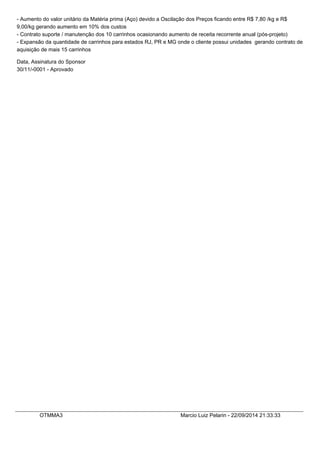 - Aumento do valor unitário da Matéria prima (Aço) devido a Oscilação dos Preços ficando entre R$ 7,80 /kg e R$ 
9,00/kg gerando aumento em 10% dos custos 
- Contrato suporte / manutenção dos 10 carrinhos ocasionando aumento de receita recorrente anual (pós-projeto) 
- Expansão da quantidade de carrinhos para estados RJ, PR e MG onde o cliente possui unidades gerando contrato de 
aquisição de mais 15 carrinhos 
Data, Assinatura do Sponsor 
30/11/-0001 - Aprovado 
OTMMA3 Marcio Luiz Pelarin - 22/09/2014 21:33:33 
 