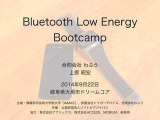Bluetooth Low Energy 
Bootcamp 
合同会社 わふう 
上原 昭宏 
2014年9月22日 
岐阜県大垣市ドリームコア 
主催：情報科学芸術大学院大学［IAMAS］、有限会社トリガーデバイス、合同会社わふう 
 