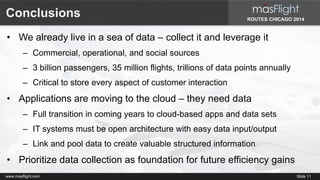 Conclusions 
• We already live in a sea of data – collect it and leverage it 
ROUTES CHICAGO 2014 
– Commercial, operational, and social sources 
– 3 billion passengers, 35 million flights, trillions of data points annually 
– Critical to store every aspect of customer interaction 
• Applications are moving to the cloud – they need data 
– Full transition in coming years to cloud-based apps and data sets 
– IT systems must be open architecture with easy data input/output 
– Link and pool data to create valuable structured information 
• Prioritize data collection as foundation for future efficiency gains 
www.masflight.com Slide 11 
 
