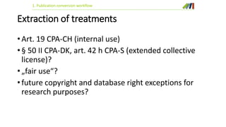 1. Publication conversion workflow 
Extraction of treatments 
• Art. 19 CPA-CH (internal use) 
• § 50 II CPA-DK, art. 42 h CPA-S (extended collective 
license)? 
• „fair use“? 
• future copyright and database right exceptions for 
research purposes? 
 