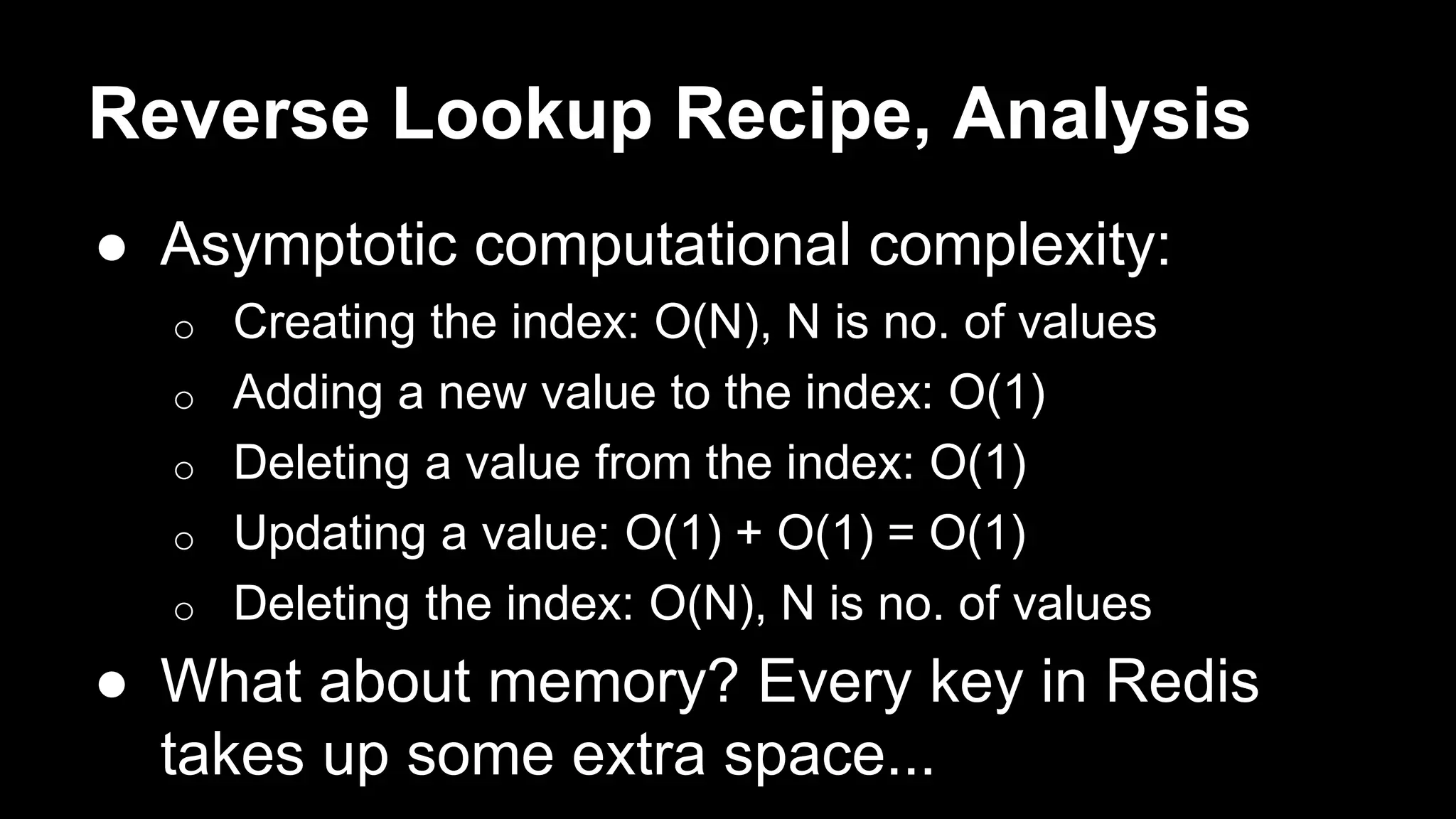 Reverse Lookup Recipe, Analysis 
● Asymptotic computational complexity: 
o Creating the index: O(N), N is no. of values 
o Adding a new value to the index: O(1) 
o Deleting a value from the index: O(1) 
o Updating a value: O(1) + O(1) = O(1) 
o Deleting the index: O(N), N is no. of values 
● What about memory? Every key in Redis 
takes up some extra space... 
 