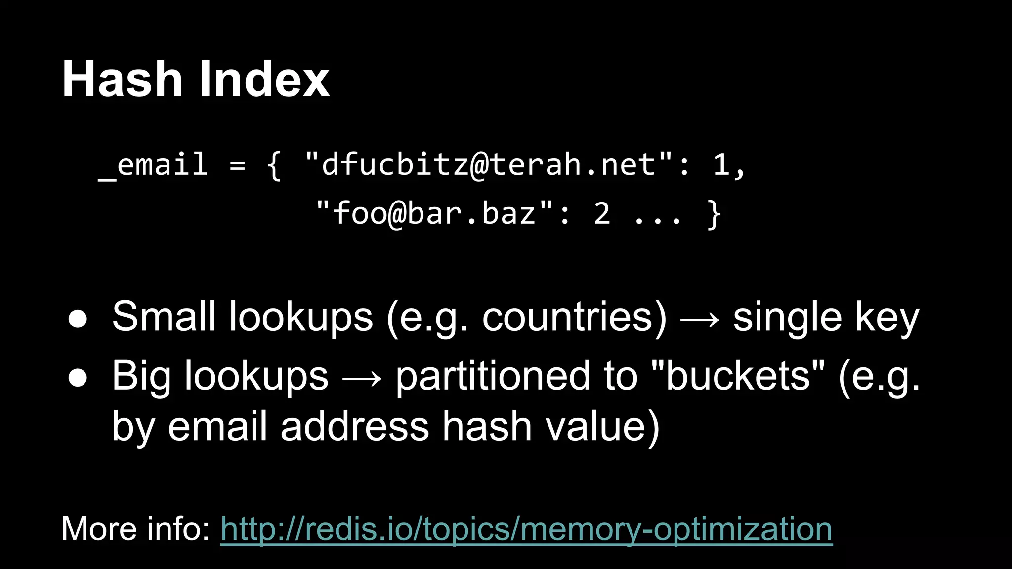 Hash Index 
_email = { "dfucbitz@terah.net": 1, 
"foo@bar.baz": 2 ... } 
● Small lookups (e.g. countries) → single key 
● Big lookups → partitioned to "buckets" (e.g. 
by email address hash value) 
More info: http://redis.io/topics/memory-optimization 
 