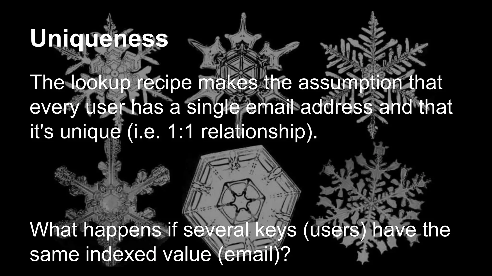 Uniqueness 
The lookup recipe makes the assumption that 
every user has a single email address and that 
it's unique (i.e. 1:1 relationship). 
What happens if several keys (users) have the 
same indexed value (email)? 
 