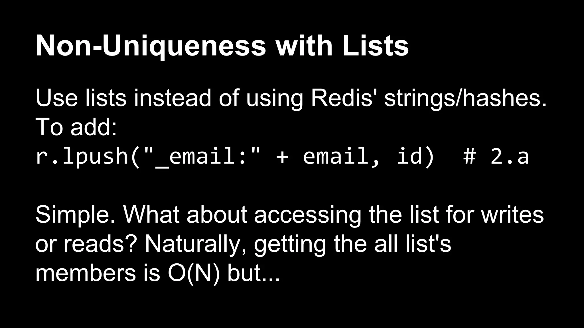 Non-Uniqueness with Lists 
Use lists instead of using Redis' strings/hashes. 
To add: 
r.lpush("_email:" + email, id) # 2.a 
Simple. What about accessing the list for writes 
or reads? Naturally, getting the all list's 
members is O(N) but... 
 