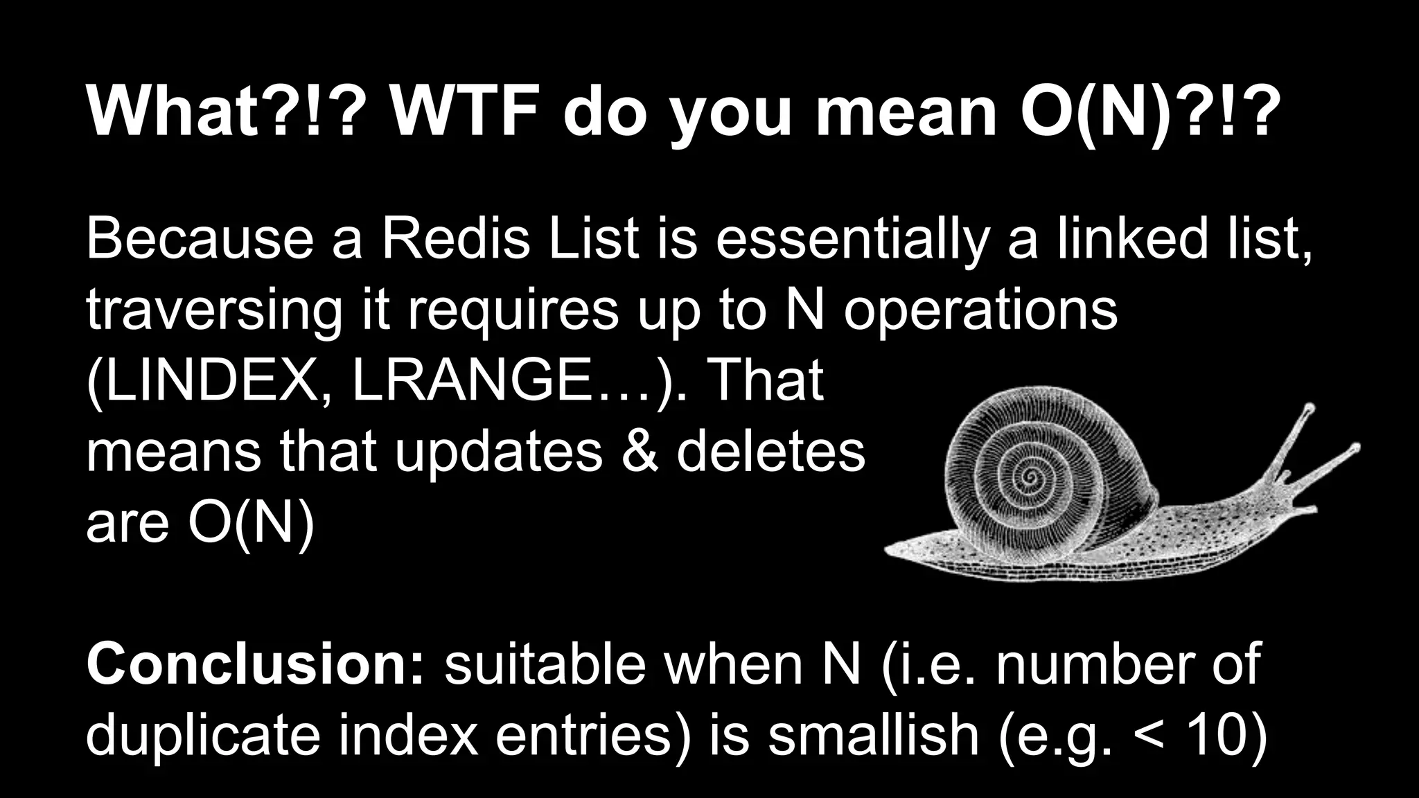 What?!? WTF do you mean O(N)?!? 
Because a Redis List is essentially a linked list, 
traversing it requires up to N operations 
(LINDEX, LRANGE…). That 
means that updates & deletes 
are O(N) 
Conclusion: suitable when N (i.e. number of 
duplicate index entries) is smallish (e.g. < 10) 
 