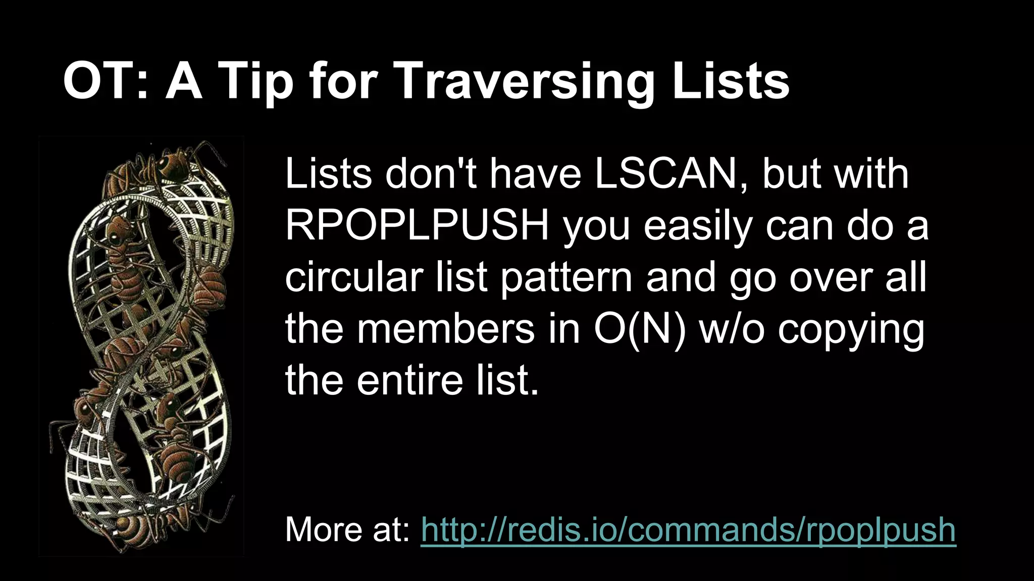 OT: A Tip for Traversing Lists 
Lists don't have LSCAN, but with 
RPOPLPUSH you easily can do a 
circular list pattern and go over all 
the members in O(N) w/o copying 
the entire list. 
More at: http://redis.io/commands/rpoplpush 
 