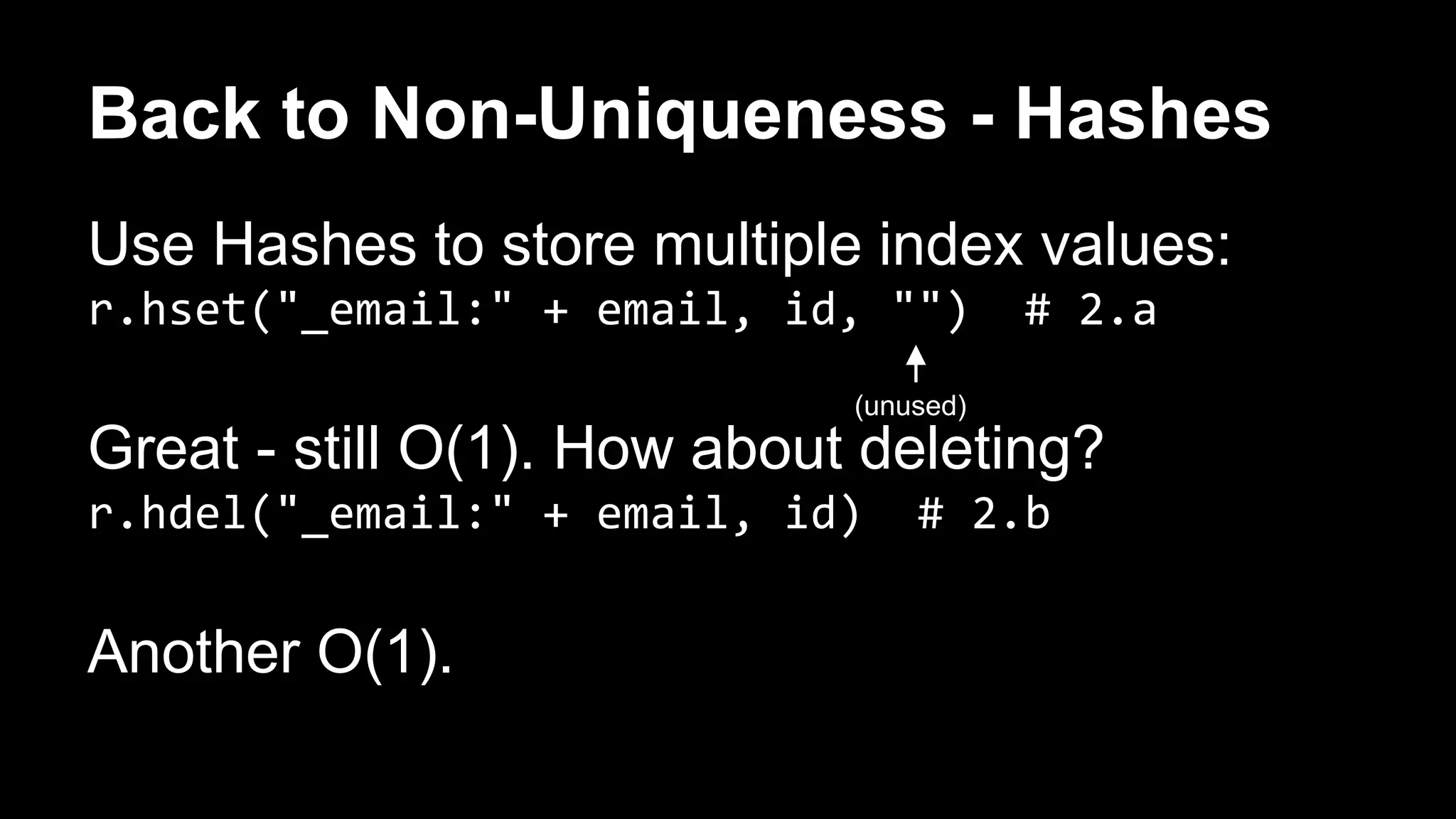 Back to Non-Uniqueness - Hashes 
Use Hashes to store multiple index values: 
r.hset("_email:" + email, id, "") # 2.a 
Great - still O(1). How about deleting? 
r.hdel("_email:" + email, id) # 2.b 
Another O(1). 
(unused) 
 