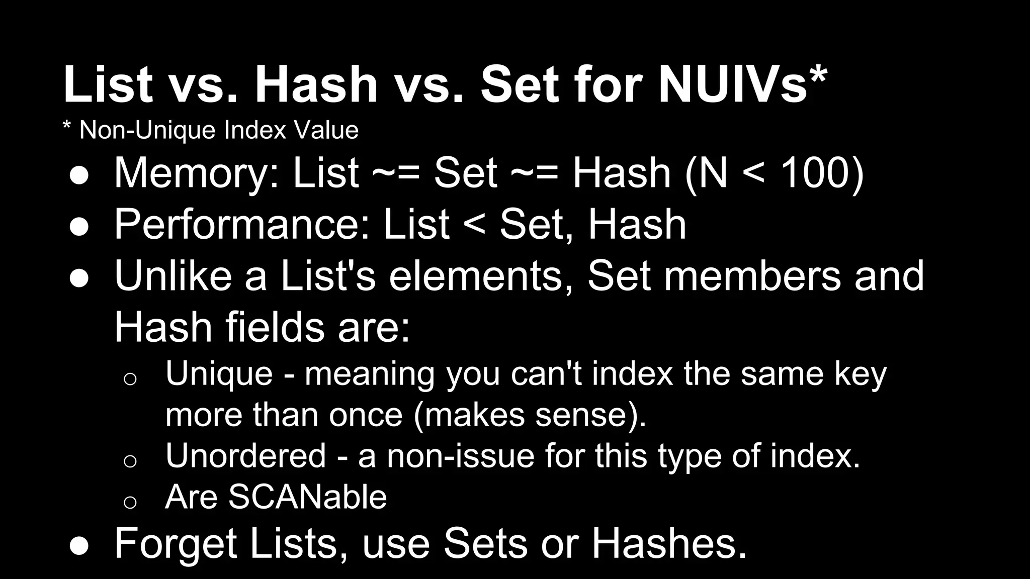 List vs. Hash vs. Set for NUIVs* 
* Non-Unique Index Value 
● Memory: List ~= Set ~= Hash (N < 100) 
● Performance: List < Set, Hash 
● Unlike a List's elements, Set members and 
Hash fields are: 
o Unique - meaning you can't index the same key 
more than once (makes sense). 
o Unordered - a non-issue for this type of index. 
o Are SCANable 
● Forget Lists, use Sets or Hashes. 
 