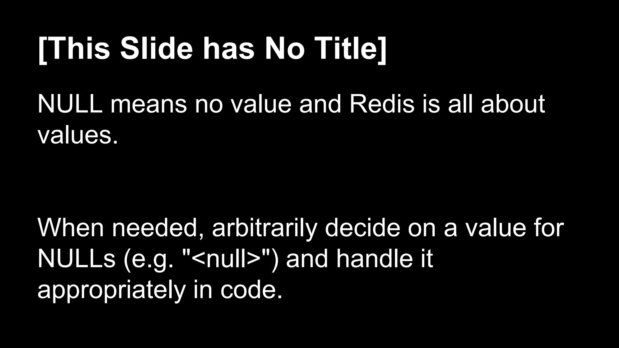 [This Slide has No Title] 
NULL means no value and Redis is all about 
values. 
When needed, arbitrarily decide on a value for 
NULLs (e.g. "<null>") and handle it 
appropriately in code. 
 