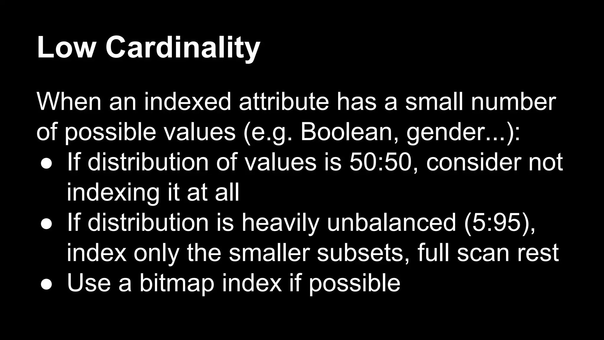 Low Cardinality 
When an indexed attribute has a small number 
of possible values (e.g. Boolean, gender...): 
● If distribution of values is 50:50, consider not 
indexing it at all 
● If distribution is heavily unbalanced (5:95), 
index only the smaller subsets, full scan rest 
● Use a bitmap index if possible 
 