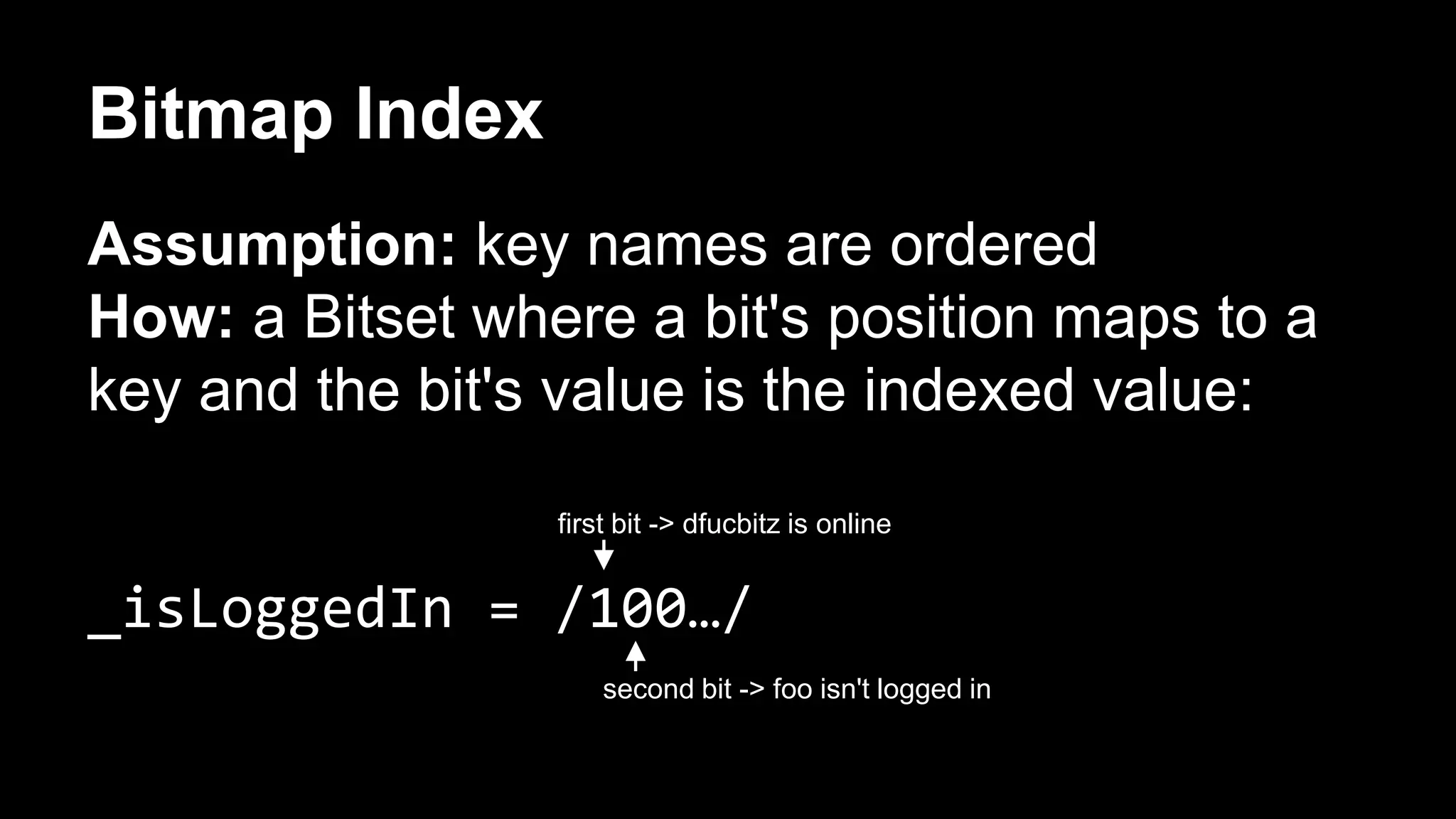 Bitmap Index 
Assumption: key names are ordered 
How: a Bitset where a bit's position maps to a 
key and the bit's value is the indexed value: 
first bit -> dfucbitz is online 
_isLoggedIn = /100…/ 
second bit -> foo isn't logged in 
 