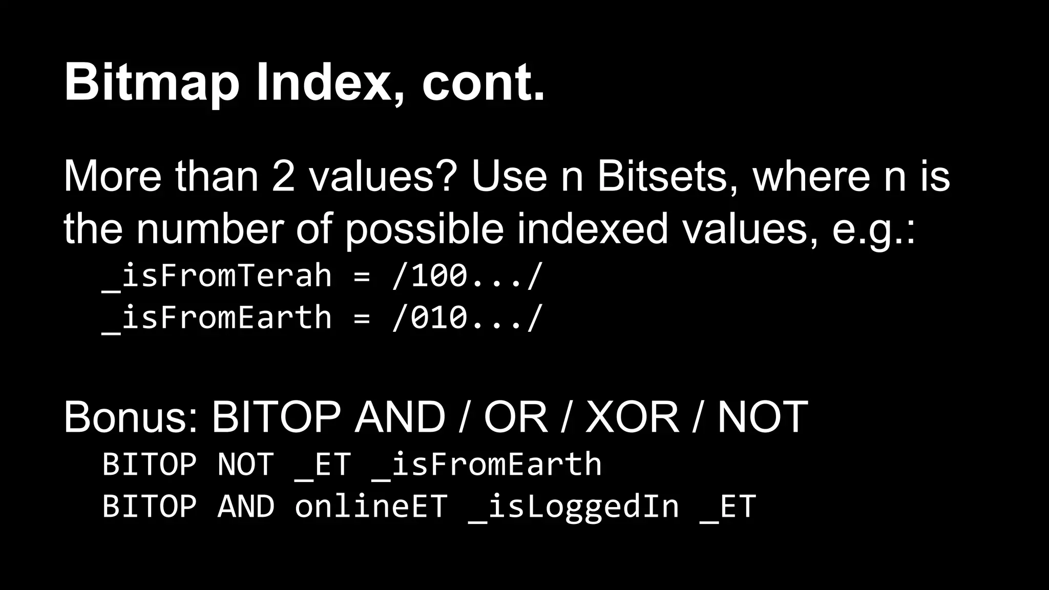 Bitmap Index, cont. 
More than 2 values? Use n Bitsets, where n is 
the number of possible indexed values, e.g.: 
_isFromTerah = /100.../ 
_isFromEarth = /010.../ 
Bonus: BITOP AND / OR / XOR / NOT 
BITOP NOT _ET _isFromEarth 
BITOP AND onlineET _isLoggedIn _ET 
 