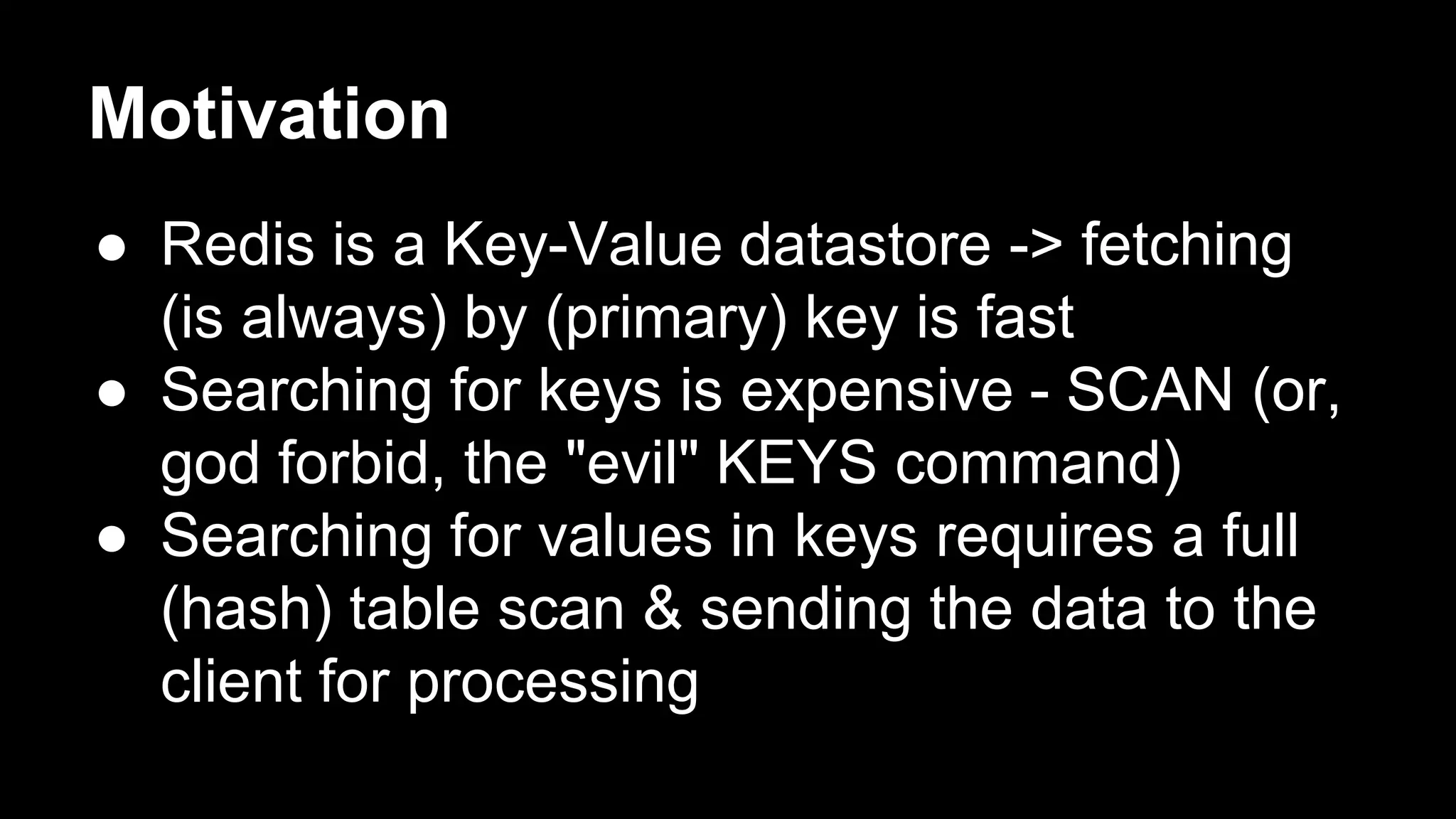 Motivation 
● Redis is a Key-Value datastore -> fetching 
(is always) by (primary) key is fast 
● Searching for keys is expensive - SCAN (or, 
god forbid, the "evil" KEYS command) 
● Searching for values in keys requires a full 
(hash) table scan & sending the data to the 
client for processing 
 