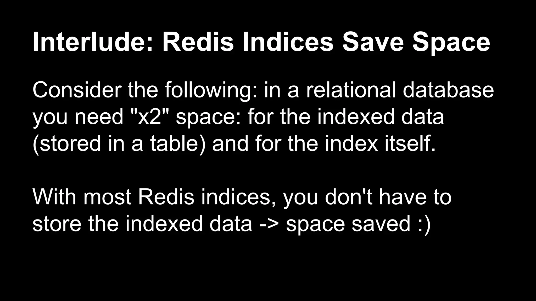 Interlude: Redis Indices Save Space 
Consider the following: in a relational database 
you need "x2" space: for the indexed data 
(stored in a table) and for the index itself. 
With most Redis indices, you don't have to 
store the indexed data -> space saved :) 
 