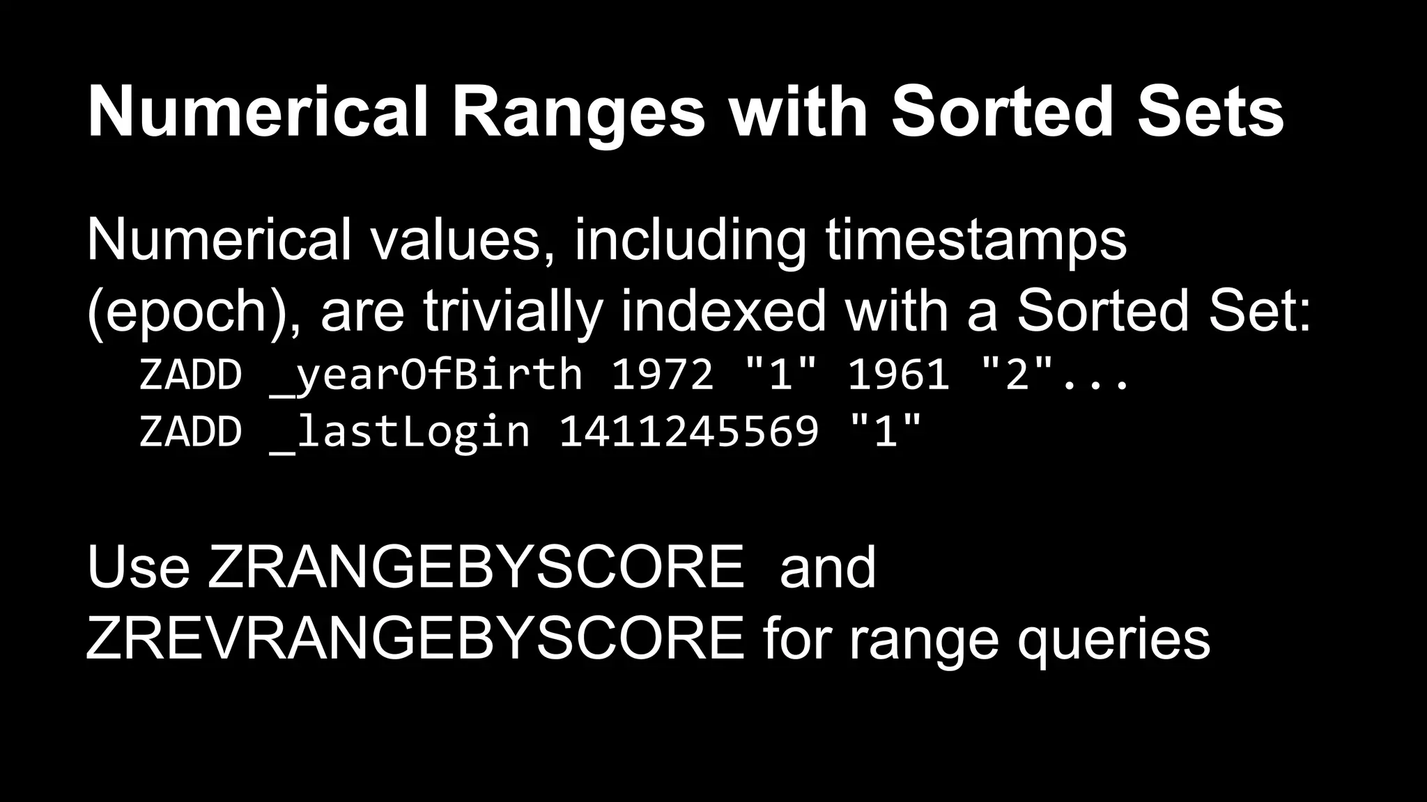 Numerical Ranges with Sorted Sets 
Numerical values, including timestamps 
(epoch), are trivially indexed with a Sorted Set: 
ZADD _yearOfBirth 1972 "1" 1961 "2"... 
ZADD _lastLogin 1411245569 "1" 
Use ZRANGEBYSCORE and 
ZREVRANGEBYSCORE for range queries 
 