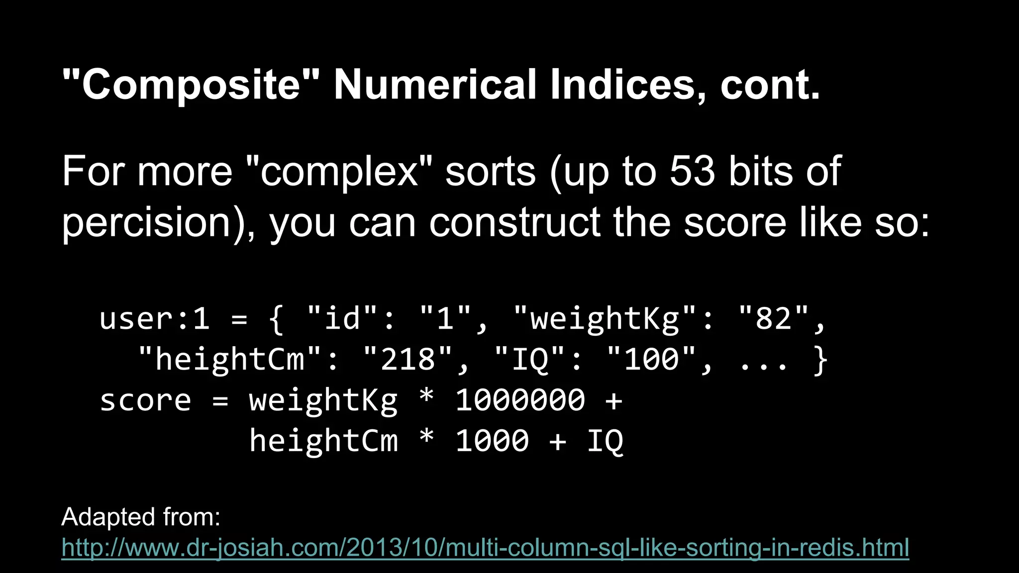 "Composite" Numerical Indices, cont. 
For more "complex" sorts (up to 53 bits of 
percision), you can construct the score like so: 
user:1 = { "id": "1", "weightKg": "82", 
"heightCm": "218", "IQ": "100", ... } 
score = weightKg * 1000000 + 
heightCm * 1000 + IQ 
Adapted from: 
http://www.dr-josiah.com/2013/10/multi-column-sql-like-sorting-in-redis.html 
 