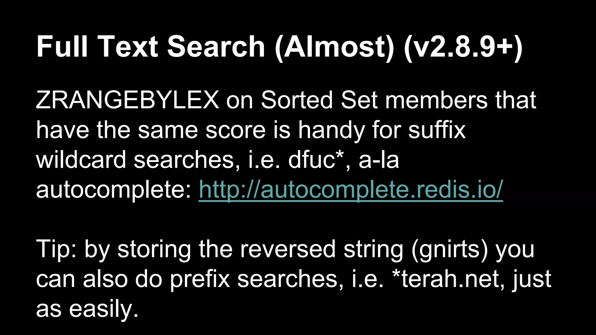 Full Text Search (Almost) (v2.8.9+) 
ZRANGEBYLEX on Sorted Set members that 
have the same score is handy for suffix 
wildcard searches, i.e. dfuc*, a-la 
autocomplete: http://autocomplete.redis.io/ 
Tip: by storing the reversed string (gnirts) you 
can also do prefix searches, i.e. *terah.net, just 
as easily. 
 