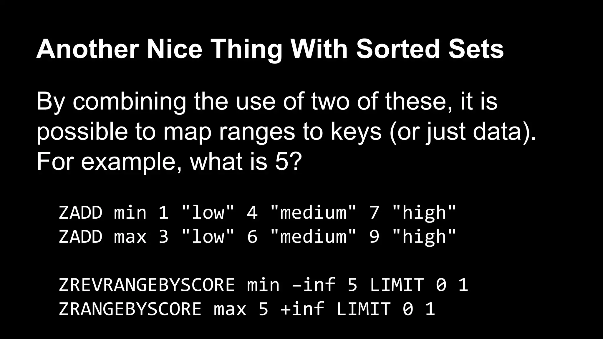 Another Nice Thing With Sorted Sets 
By combining the use of two of these, it is 
possible to map ranges to keys (or just data). 
For example, what is 5? 
ZADD min 1 "low" 4 "medium" 7 "high" 
ZADD max 3 "low" 6 "medium" 9 "high" 
ZREVRANGEBYSCORE min –inf 5 LIMIT 0 1 
ZRANGEBYSCORE max 5 +inf LIMIT 0 1 
 