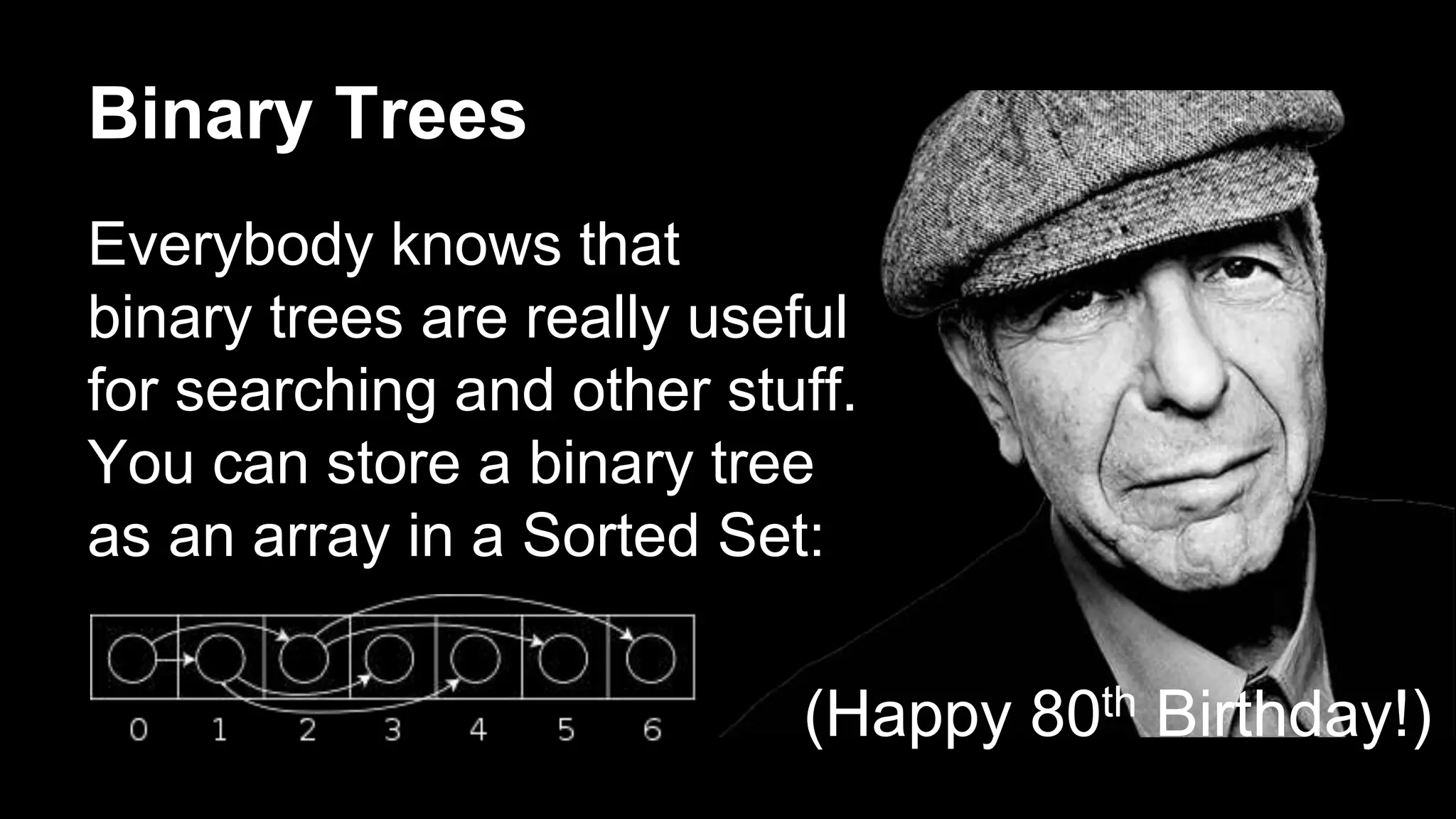 Binary Trees 
Everybody knows that 
binary trees are really useful 
for searching and other stuff. 
You can store a binary tree 
as an array in a Sorted Set: 
(Happy 80th Birthday!) 
 