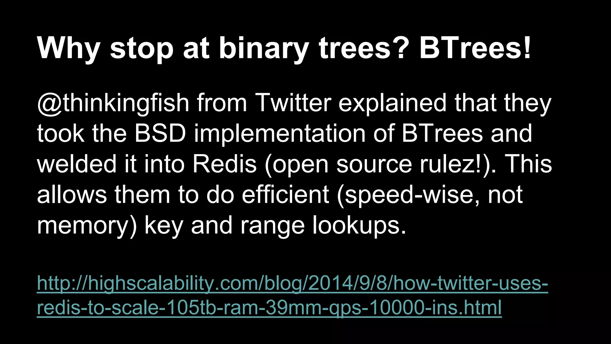 Why stop at binary trees? BTrees! 
@thinkingfish from Twitter explained that they 
took the BSD implementation of BTrees and 
welded it into Redis (open source rulez!). This 
allows them to do efficient (speed-wise, not 
memory) key and range lookups. 
http://highscalability.com/blog/2014/9/8/how-twitter-uses-redis- 
to-scale-105tb-ram-39mm-qps-10000-ins.html 
 