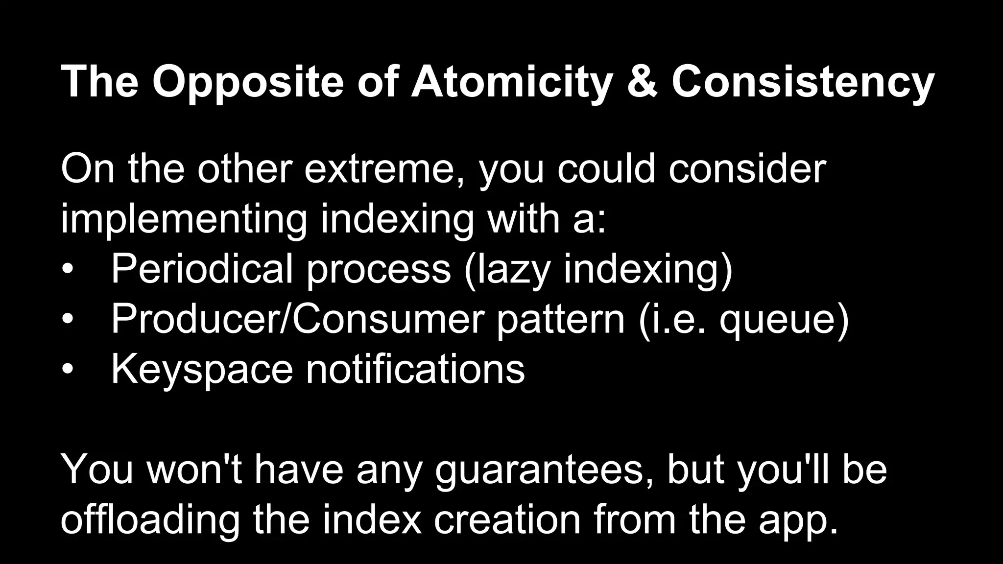 The Opposite of Atomicity & Consistency 
On the other extreme, you could consider 
implementing indexing with a: 
• Periodical process (lazy indexing) 
• Producer/Consumer pattern (i.e. queue) 
• Keyspace notifications 
You won't have any guarantees, but you'll be 
offloading the index creation from the app. 
 