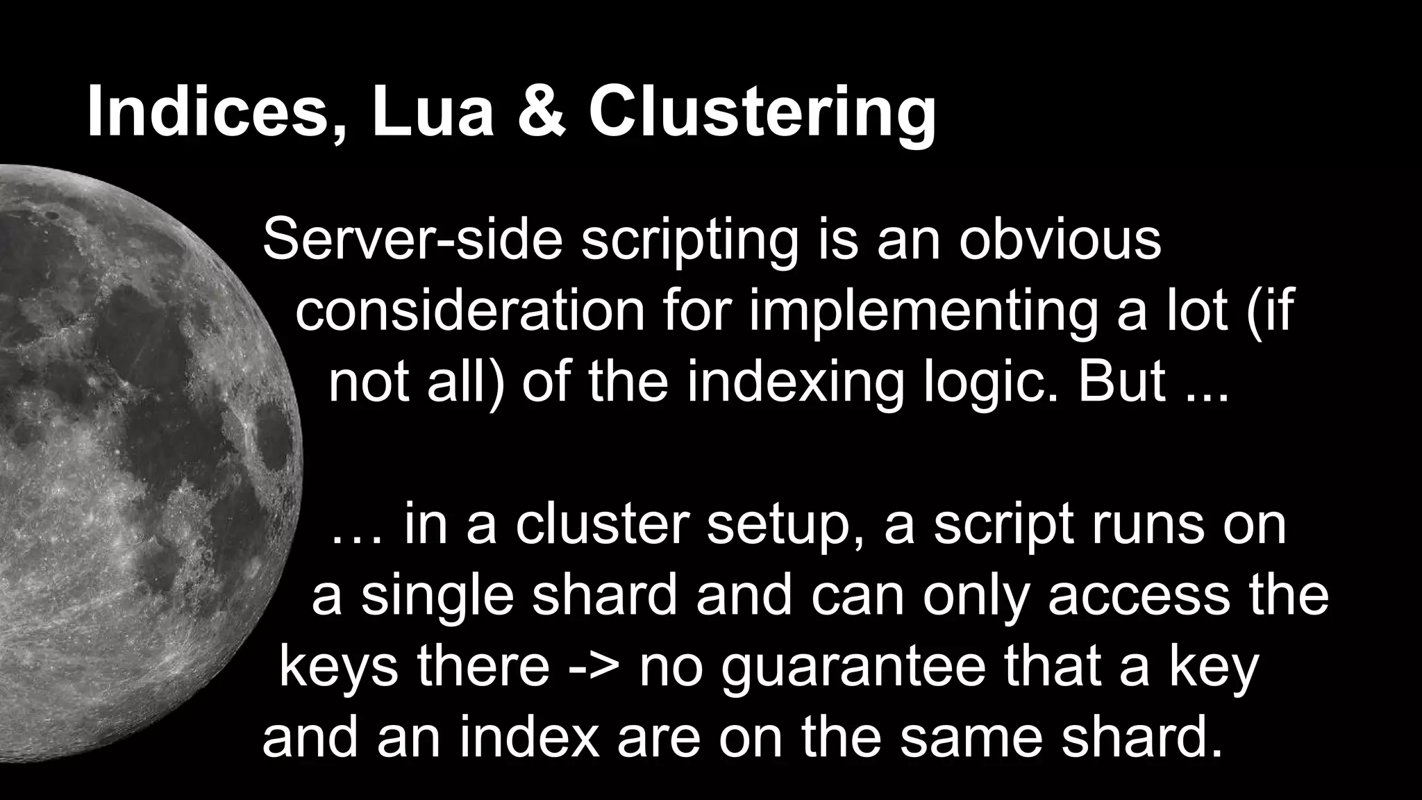 Indices, Lua & Clustering 
Server-side scripting is an obvious 
consideration for implementing a lot (if 
not all) of the indexing logic. But ... 
… in a cluster setup, a script runs on 
a single shard and can only access the 
keys there -> no guarantee that a key 
and an index are on the same shard. 
 