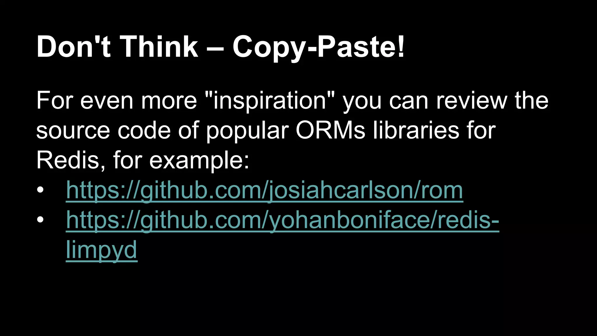 Don't Think – Copy-Paste! 
For even more "inspiration" you can review the 
source code of popular ORMs libraries for 
Redis, for example: 
• https://github.com/josiahcarlson/rom 
• https://github.com/yohanboniface/redis-limpyd 
 