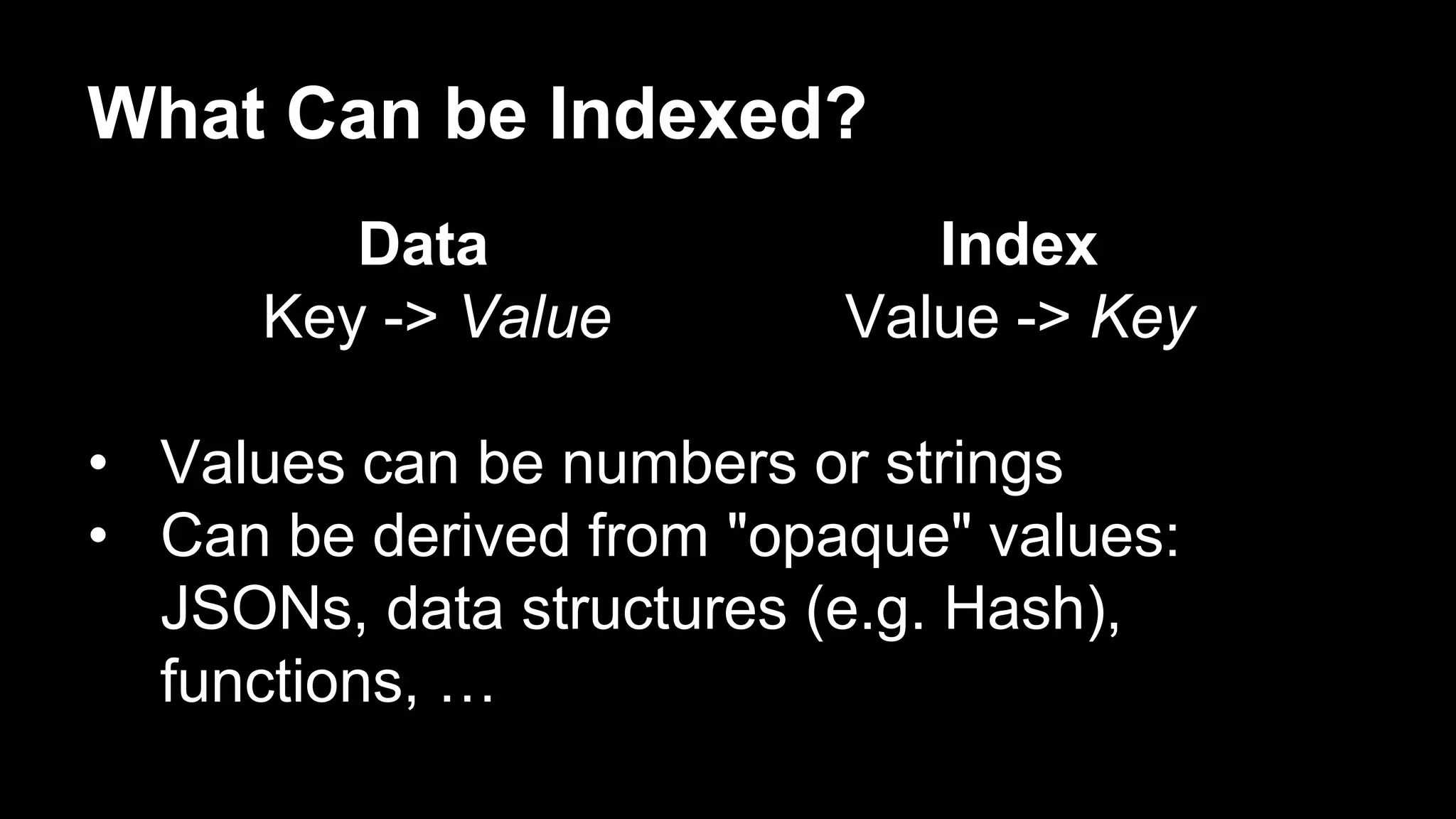 What Can be Indexed? 
Data Index 
Key -> Value Value -> Key 
• Values can be numbers or strings 
• Can be derived from "opaque" values: 
JSONs, data structures (e.g. Hash), 
functions, … 
 